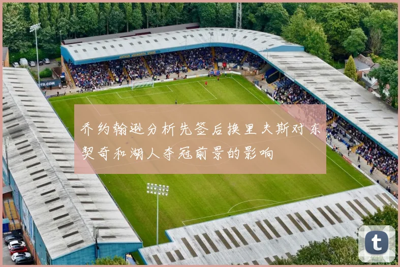 乔约翰逊分析先签后换里夫斯对东契奇和湖人夺冠前景的影响