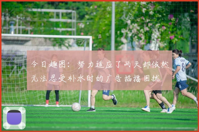 今日趣图：努力适应了两天却依然无法忍受补水时的广告插播困扰