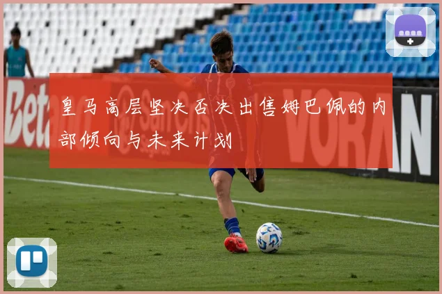 皇马高层坚决否决出售姆巴佩的内部倾向与未来计划
