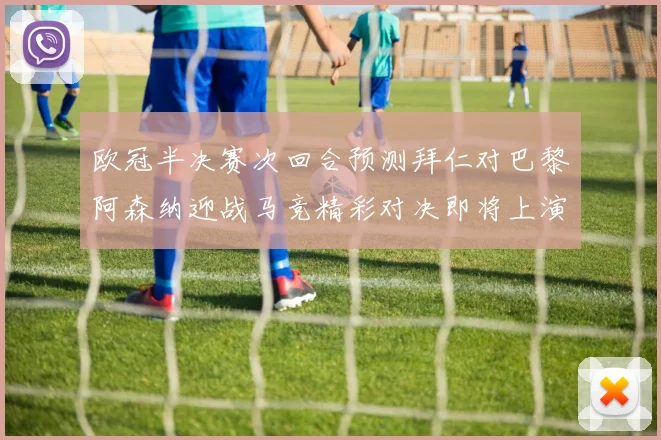 欧冠半决赛次回合预测拜仁对巴黎阿森纳迎战马竞精彩对决即将上演