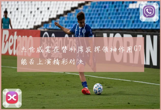 杰伦威需在替补席发挥领袖作用G7能否上演精彩对决