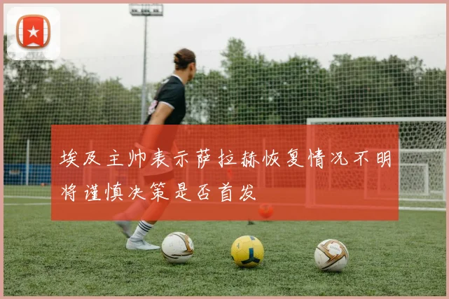 埃及主帅表示萨拉赫恢复情况不明将谨慎决策是否首发