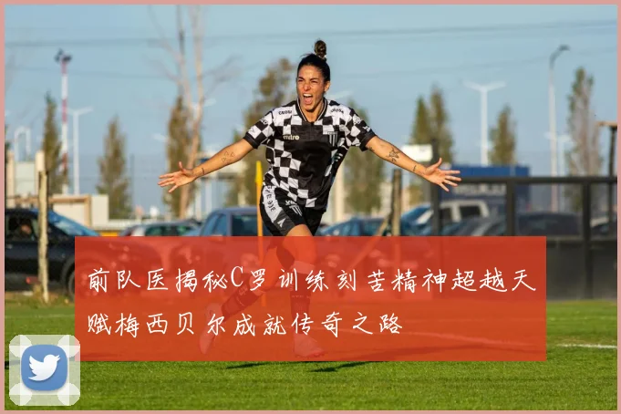 前队医揭秘C罗训练刻苦精神超越天赋梅西贝尔成就传奇之路