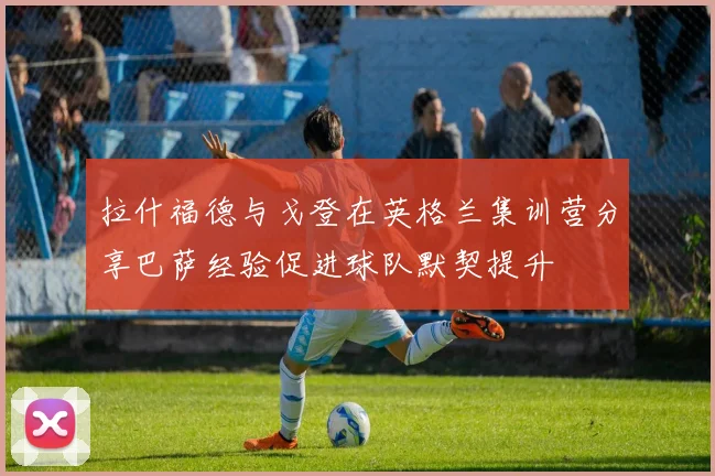 拉什福德与戈登在英格兰集训营分享巴萨经验促进球队默契提升