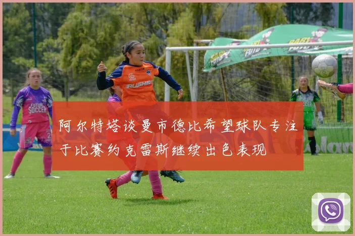 阿尔特塔谈曼市德比希望球队专注于比赛约克雷斯继续出色表现
