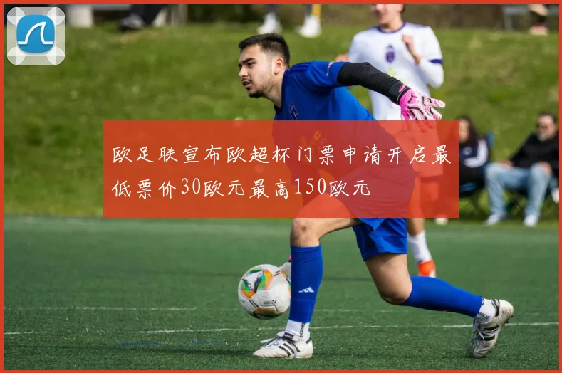 欧足联宣布欧超杯门票申请开启最低票价30欧元最高150欧元