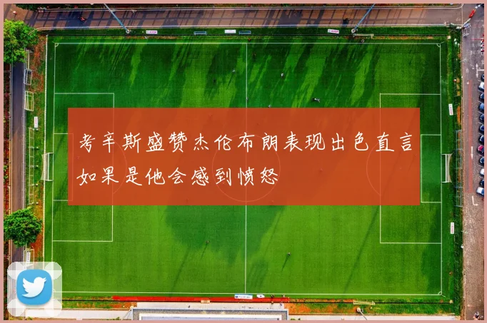 考辛斯盛赞杰伦布朗表现出色直言如果是他会感到愤怒