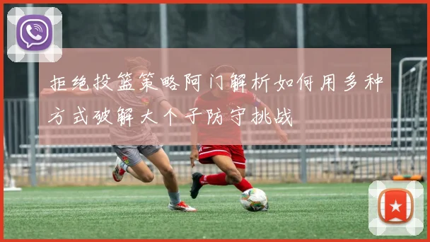 拒绝投篮策略阿门解析如何用多种方式破解大个子防守挑战