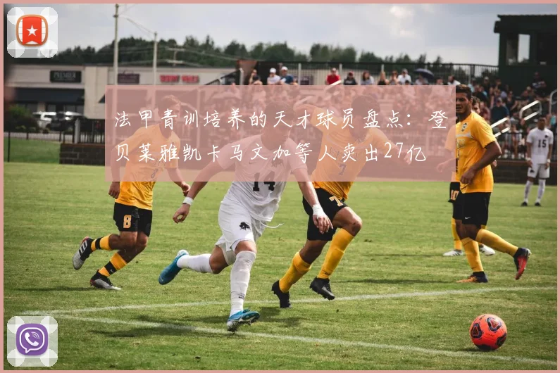 法甲青训培养的天才球员盘点：登贝莱雅凯卡马文加等人卖出27亿