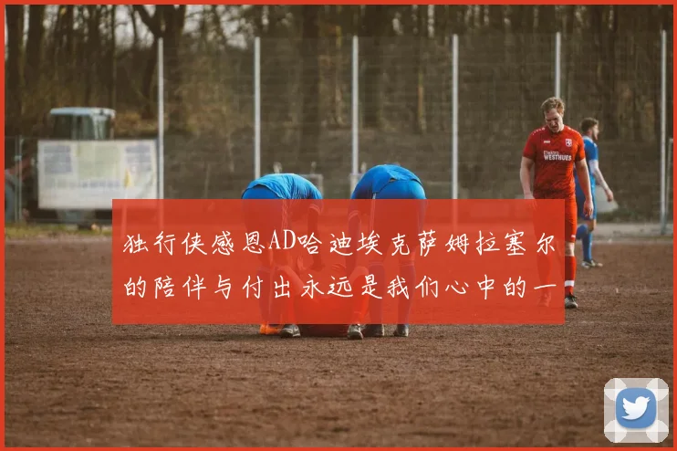 独行侠感恩AD哈迪埃克萨姆拉塞尔的陪伴与付出永远是我们心中的一家人