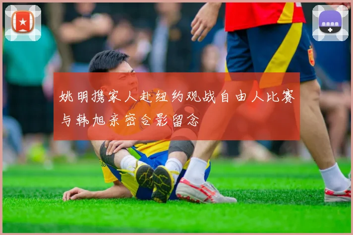 姚明携家人赴纽约观战自由人比赛与韩旭亲密合影留念