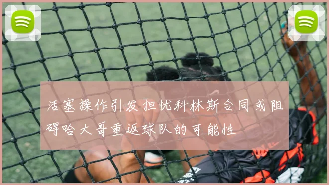 活塞操作引发担忧科林斯合同或阻碍哈大哥重返球队的可能性