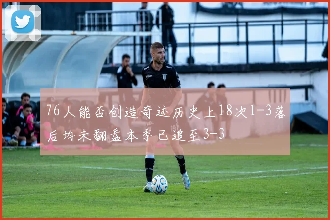 76人能否创造奇迹历史上18次1-3落后均未翻盘本季已追至3-3
