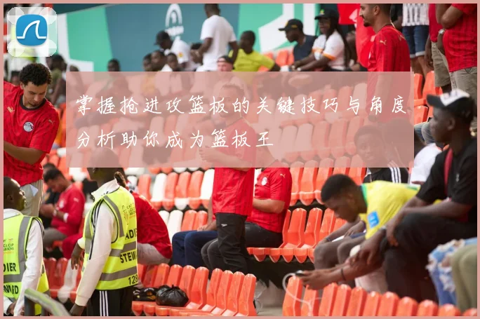 掌握抢进攻篮板的关键技巧与角度分析助你成为篮板王