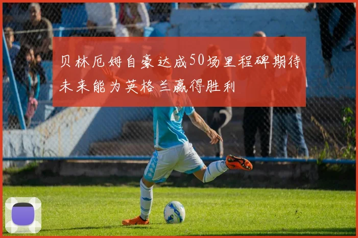 贝林厄姆自豪达成50场里程碑期待未来能为英格兰赢得胜利