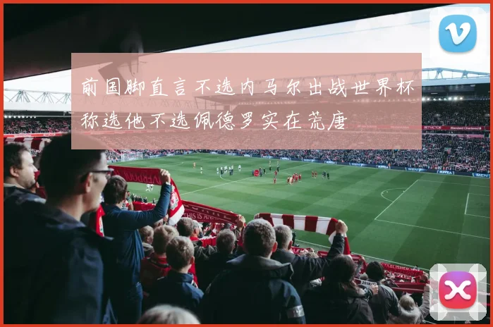 前国脚直言不选内马尔出战世界杯称选他不选佩德罗实在荒唐