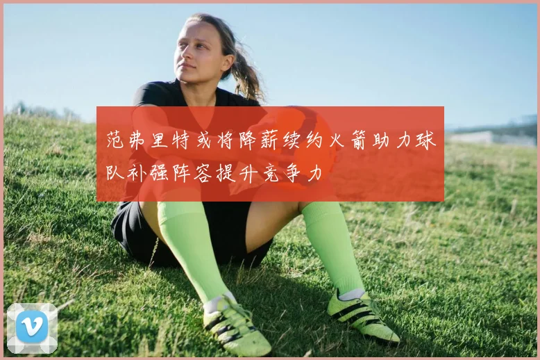 范弗里特或将降薪续约火箭助力球队补强阵容提升竞争力